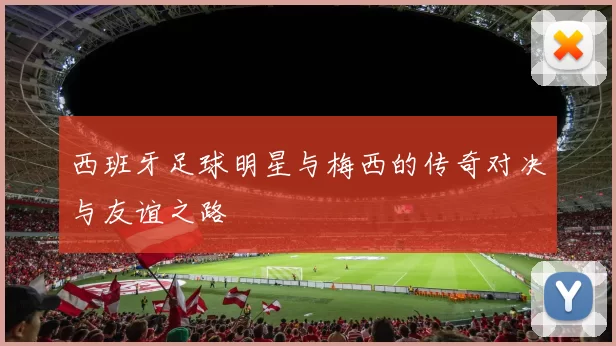 西班牙足球明星与梅西的传奇对决与友谊之路