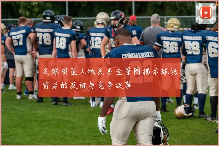 足球明星人物关系全景图揭示球场背后的友谊与竞争故事