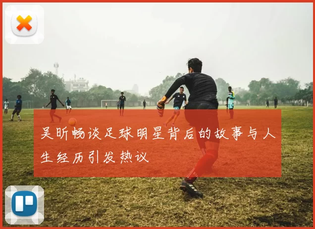 吴昕畅谈足球明星背后的故事与人生经历引发热议