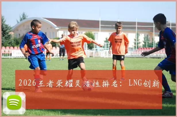 2026王者荣耀灵活性排名：LNG创新高