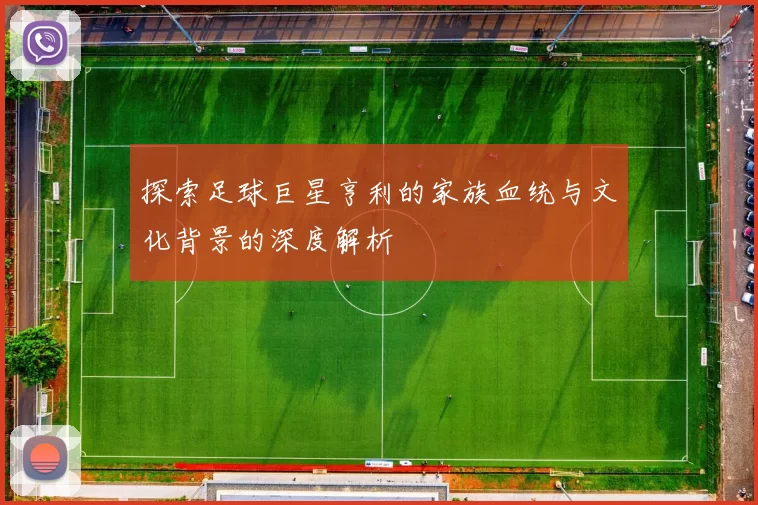 探索足球巨星亨利的家族血统与文化背景的深度解析