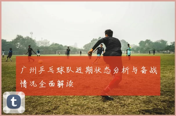 广州乒乓球队近期状态分析与备战情况全面解读